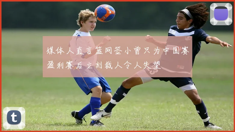 媒体人直言篮网签小曾只为中国赛盈利赛后立刻裁人令人失望