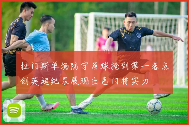 拉门斯单场防守角球抢到第一落点创英超纪录展现出色门将实力
