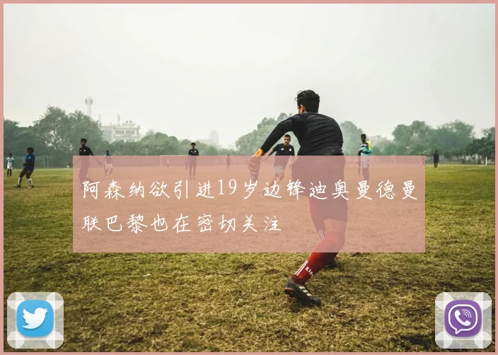 阿森纳欲引进19岁边锋迪奥曼德曼联巴黎也在密切关注