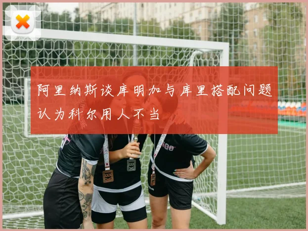 阿里纳斯谈库明加与库里搭配问题认为科尔用人不当