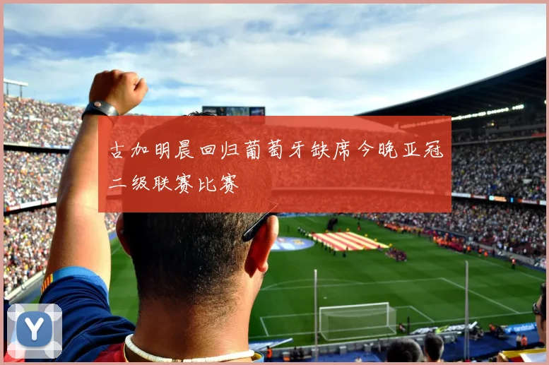 古加明晨回归葡萄牙缺席今晚亚冠二级联赛比赛