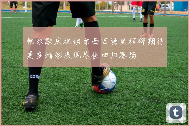 帕尔默庆祝切尔西百场里程碑期待更多精彩表现尽快回归赛场
