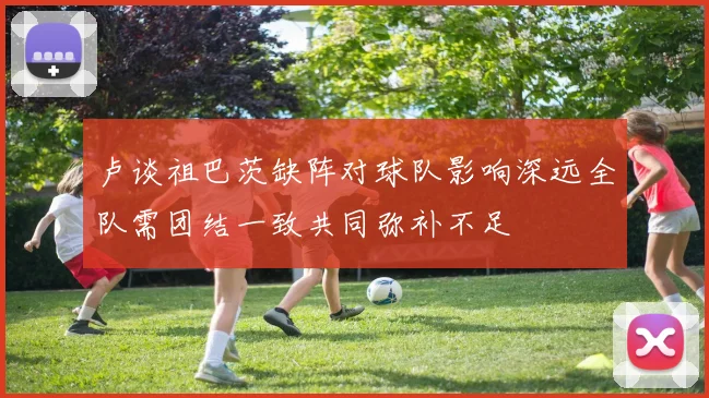 卢谈祖巴茨缺阵对球队影响深远全队需团结一致共同弥补不足