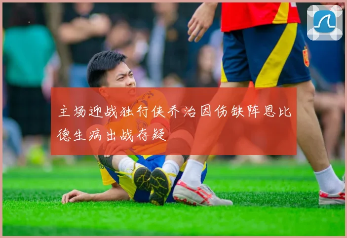 主场迎战独行侠乔治因伤缺阵恩比德生病出战存疑