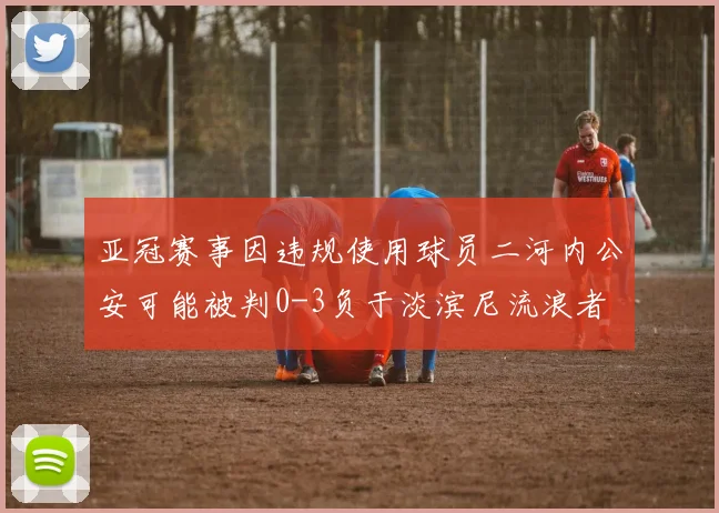亚冠赛事因违规使用球员二河内公安可能被判0-3负于淡滨尼流浪者