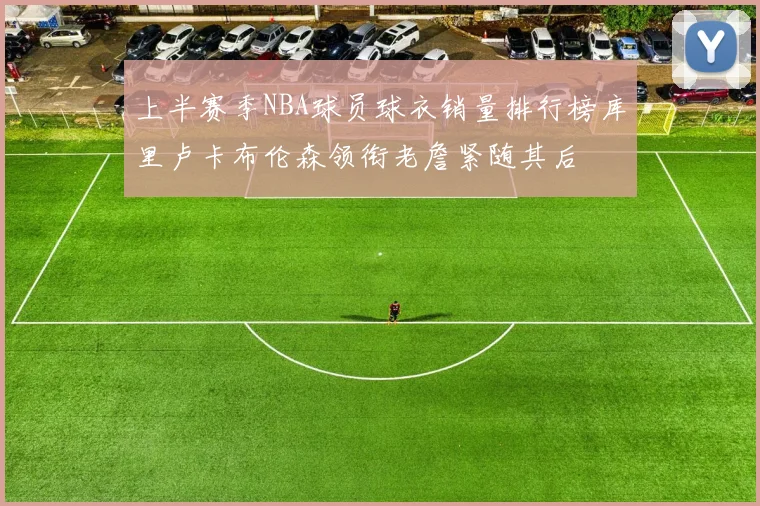 上半赛季NBA球员球衣销量排行榜库里卢卡布伦森领衔老詹紧随其后