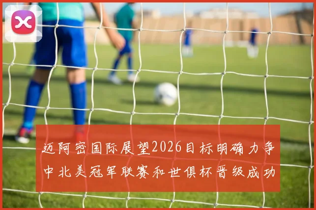 迈阿密国际展望2026目标明确力争中北美冠军联赛和世俱杯晋级成功