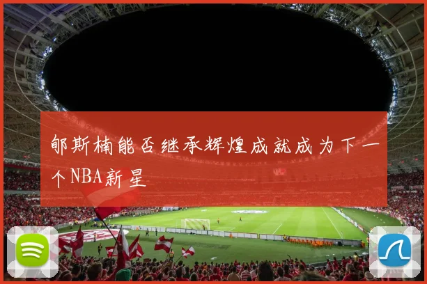 郇斯楠能否继承辉煌成就成为下一个NBA新星