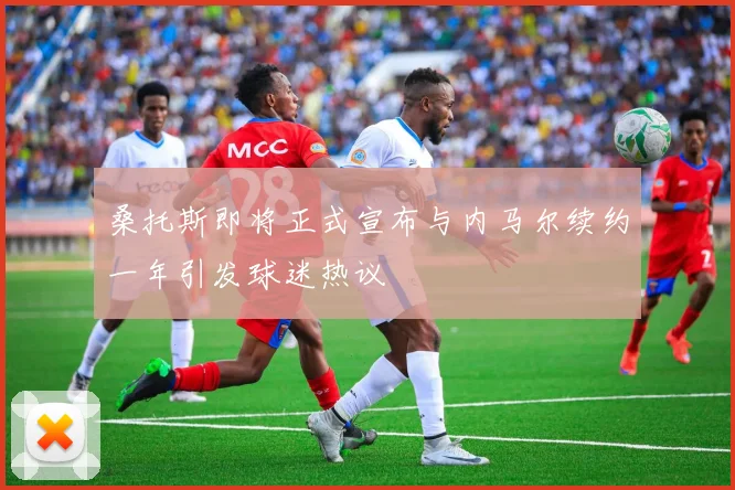 桑托斯即将正式宣布与内马尔续约一年引发球迷热议