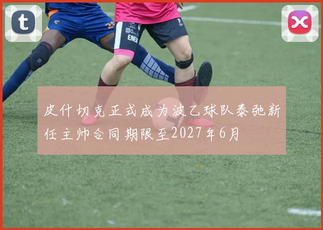 皮什切克正式成为波乙球队泰弛新任主帅合同期限至2027年6月