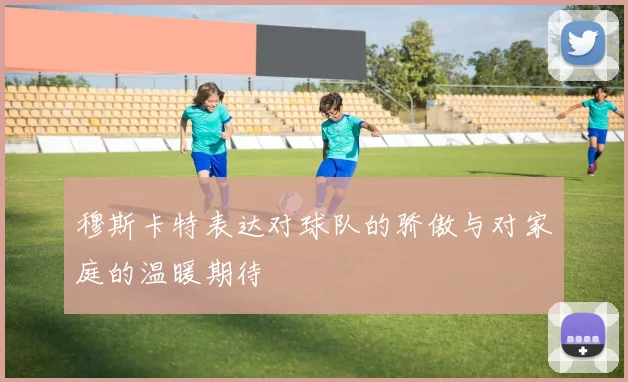 穆斯卡特表达对球队的骄傲与对家庭的温暖期待