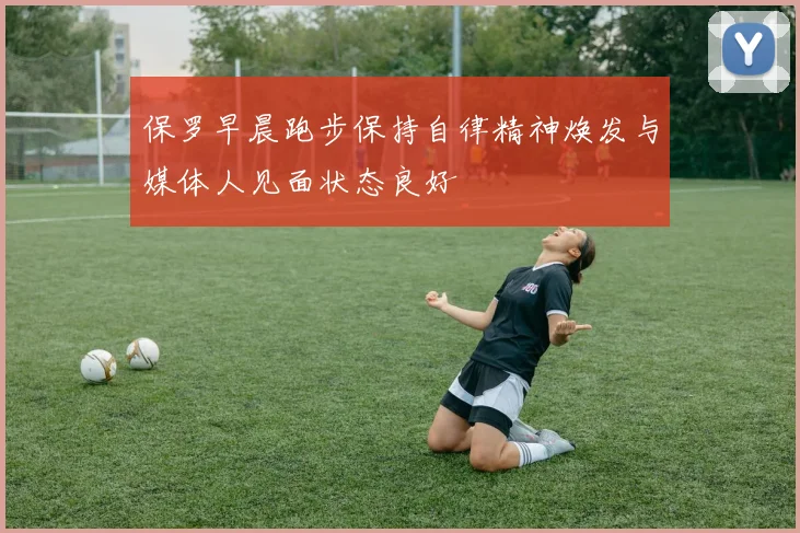 保罗早晨跑步保持自律精神焕发与媒体人见面状态良好