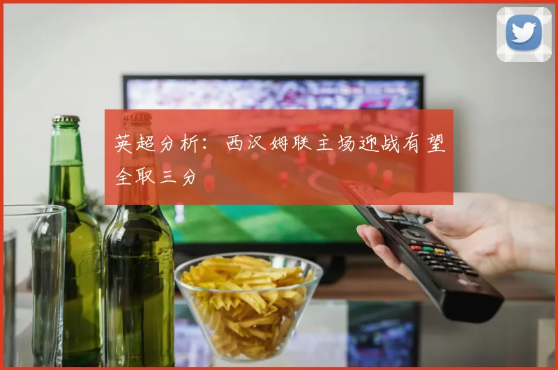 英超分析：西汉姆联主场迎战有望全取三分