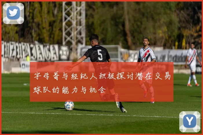 字母哥与经纪人积极探讨潜在交易球队的能力与机会
