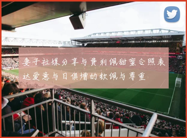 妻子社媒分享与费利佩甜蜜合照表达爱意与日俱增的钦佩与尊重