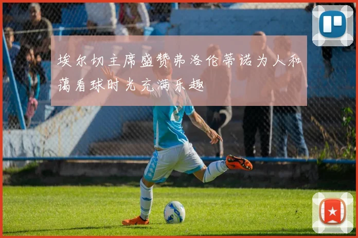 埃尔切主席盛赞弗洛伦蒂诺为人和蔼看球时光充满乐趣