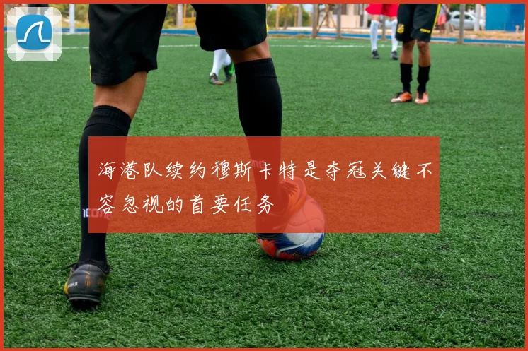 海港队续约穆斯卡特是夺冠关键不容忽视的首要任务