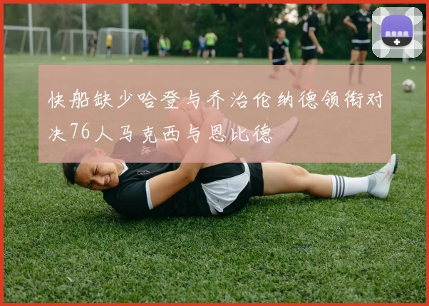 快船缺少哈登与乔治伦纳德领衔对决76人马克西与恩比德