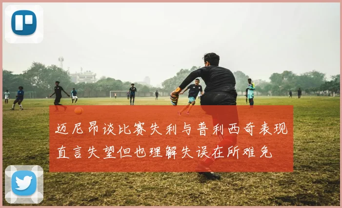 迈尼昂谈比赛失利与普利西奇表现直言失望但也理解失误在所难免