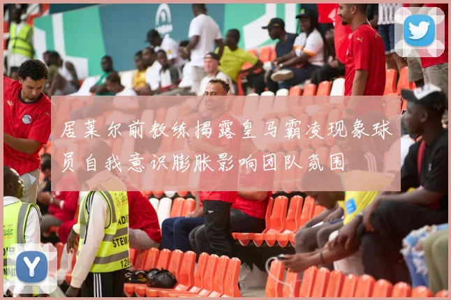 居莱尔前教练揭露皇马霸凌现象球员自我意识膨胀影响团队氛围