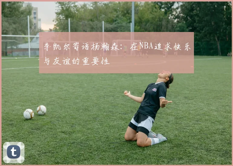 李凯尔寄语杨瀚森：在NBA追求快乐与友谊的重要性