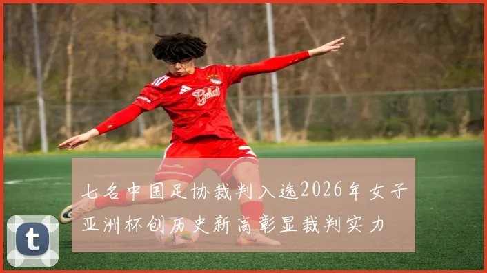 七名中国足协裁判入选2026年女子亚洲杯创历史新高彰显裁判实力