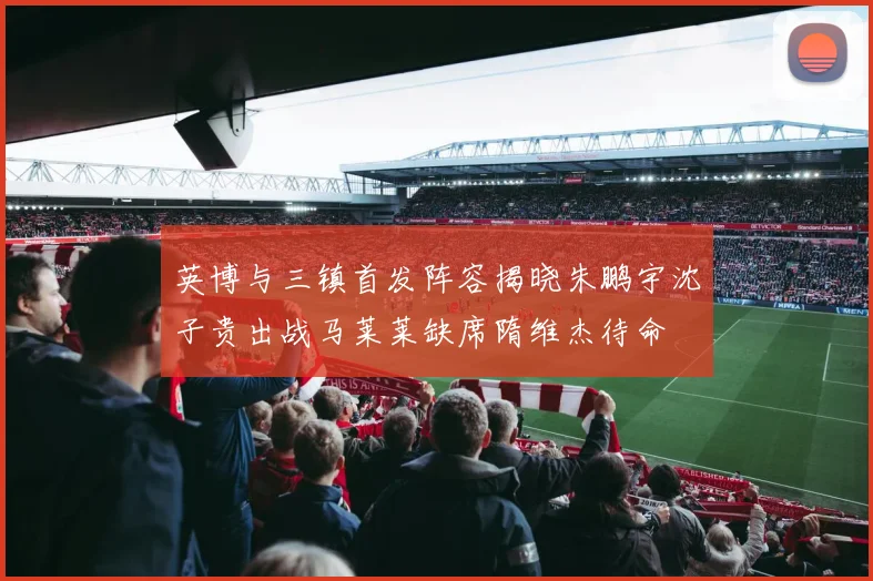 英博与三镇首发阵容揭晓朱鹏宇沈子贵出战马莱莱缺席隋维杰待命