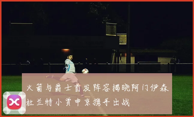 火箭与爵士首发阵容揭晓阿门伊森杜兰特小贾申京携手出战