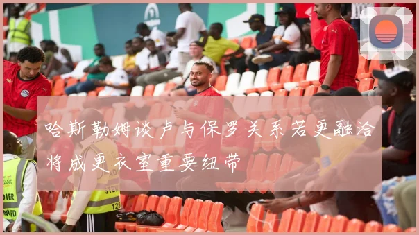 哈斯勒姆谈卢与保罗关系若更融洽将成更衣室重要纽带