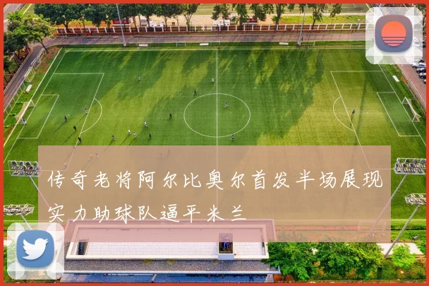 传奇老将阿尔比奥尔首发半场展现实力助球队逼平米兰