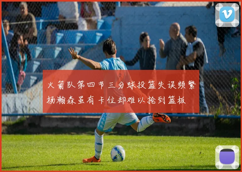 火箭队第四节三分球投篮失误频繁杨瀚森虽有卡位却难以抢到篮板
